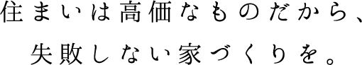 住まいは高価なものだから、失敗しない家づくりを。