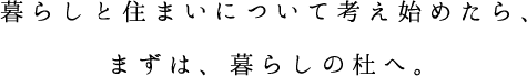 暮らしと住まいについて考え始めたら、まずは、暮らしの杜へ。